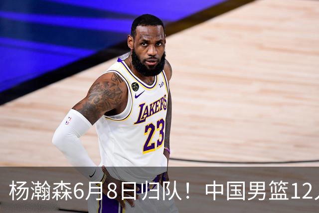杨瀚森6月8日归队！中国男篮12人框架敲定，锋线王牌竟是他？