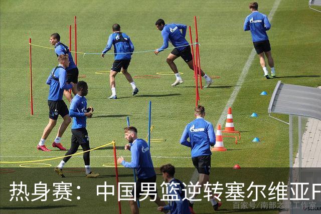 热身赛：中国男篮逆转塞尔维亚FMP开门红 王俊杰18+14徐昕10分4帽